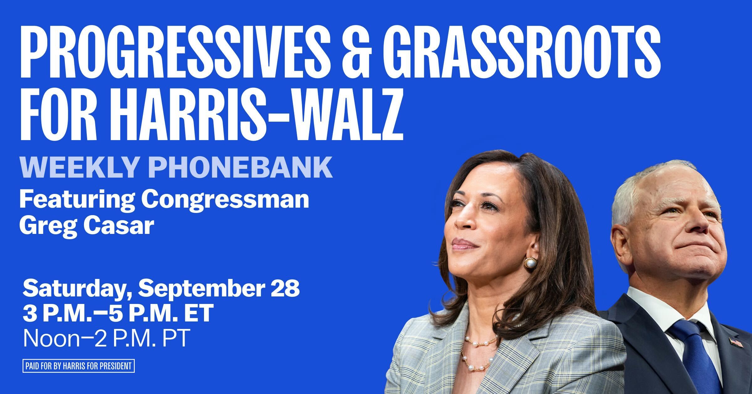 Every Saturday between now and Election Day, join Progressives & Grassroots for Harris-Walz and special guests to call battleground state voters to mobilize supporters. Each week we will hear from leaders in the Progressive and Grassroots communities who will remind us of the power of working together in our fight for a brighter future. Let's win this! 

Note, when you sign up you will see multiple dates to choose from. You can sign up for just one or two phone banking shifts at first. Then, you can return to this link to sign up for more! We will have different guests each week.

After you sign up, you will receive a confirmation email and text. If you do not, please check your spam folder. You will receive email and text reminders the morning of your phone bank and a text with the Zoom link to join about 30 minutes before the phonebank.  

Then share this with a friend to bring them too!

Let’s Win This! For the People! For Our Future!

Paid for by Harris for President